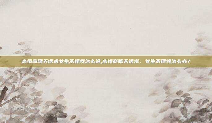 高情商聊天话术女生不理我怎么说,高情商聊天话术:女生不理我怎么办?