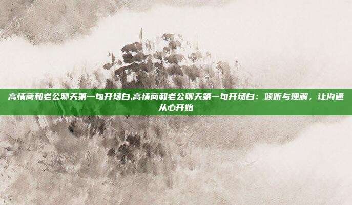 高情商和老公聊天第一句开场白,高情商和老公聊天第一句开场白:倾听与理解,让沟通从心开始