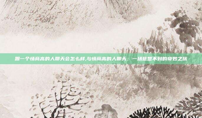 跟一个情商高的人聊天会怎么样,与情商高的人聊天:一场意想不到的奇妙之旅