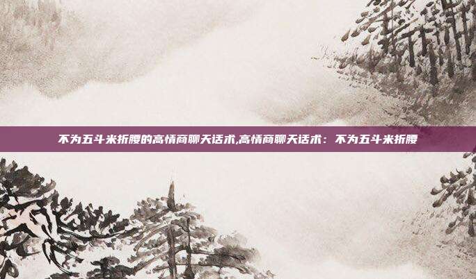 不为五斗米折腰的高情商聊天话术,高情商聊天话术:不为五斗米折腰